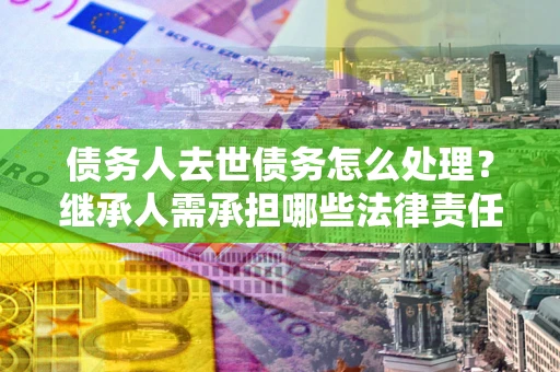 北京债务人去世债务怎么处理？继承人需承担哪些法律责任？
